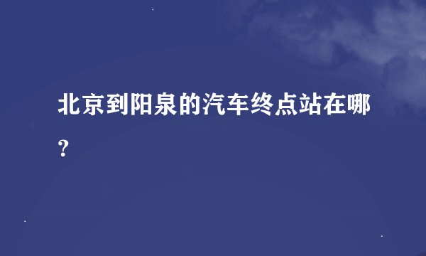 北京到阳泉的汽车终点站在哪？