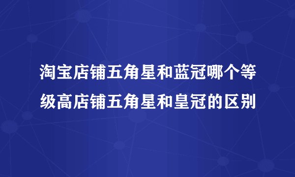 淘宝店铺五角星和蓝冠哪个等级高店铺五角星和皇冠的区别