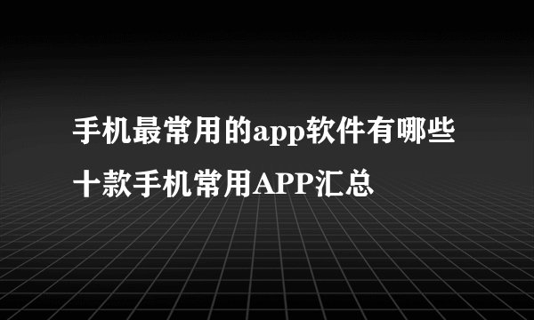 手机最常用的app软件有哪些 十款手机常用APP汇总