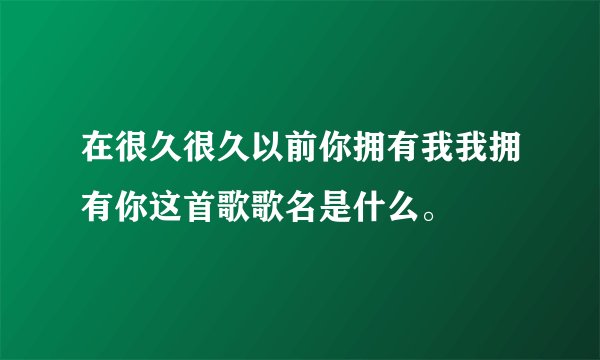 在很久很久以前你拥有我我拥有你这首歌歌名是什么。