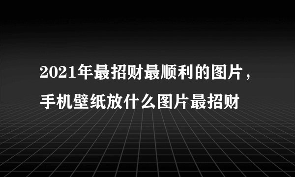 2021年最招财最顺利的图片，手机壁纸放什么图片最招财