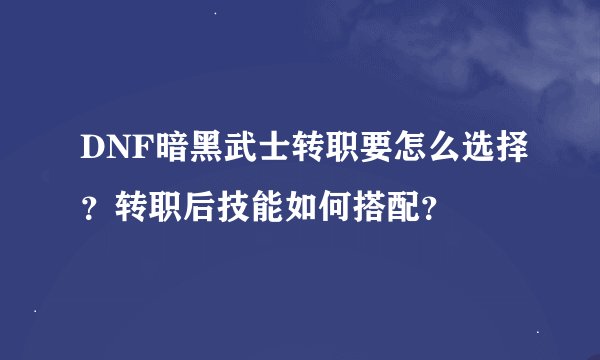 DNF暗黑武士转职要怎么选择？转职后技能如何搭配？