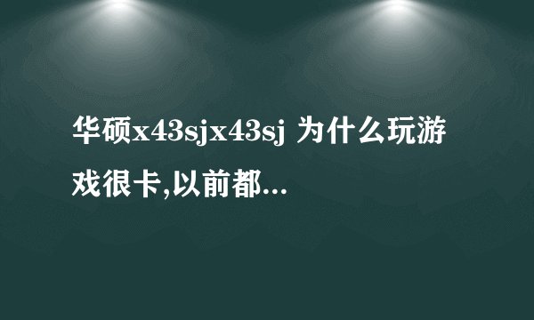 华硕x43sjx43sj 为什么玩游戏很卡,以前都不卡,配置也不低，求解