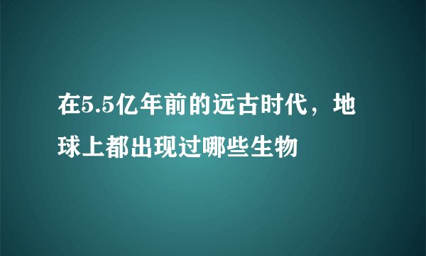 在5.5亿年前的远古时代，地球上都出现过哪些生物