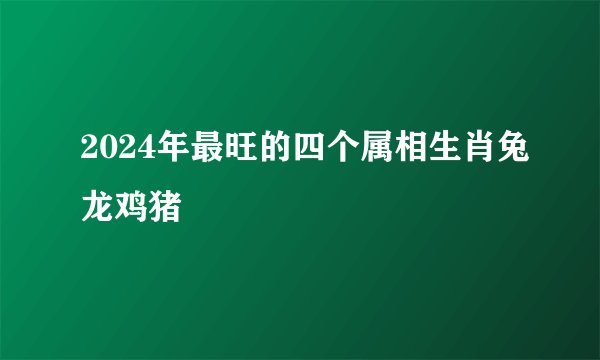 2024年最旺的四个属相生肖兔龙鸡猪