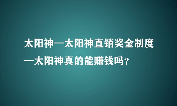 太阳神—太阳神直销奖金制度—太阳神真的能赚钱吗？