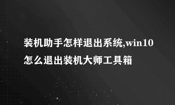 装机助手怎样退出系统,win10怎么退出装机大师工具箱