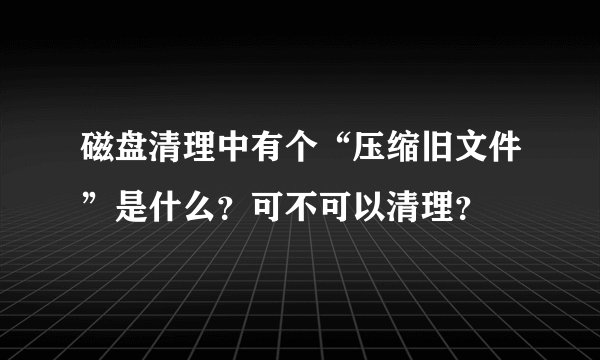 磁盘清理中有个“压缩旧文件”是什么？可不可以清理？