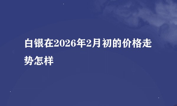 白银在2026年2月初的价格走势怎样