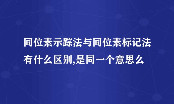同位素示踪法与同位素标记法有什么区别,是同一个意思么