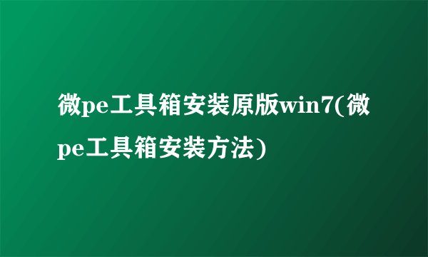 微pe工具箱安装原版win7(微pe工具箱安装方法)