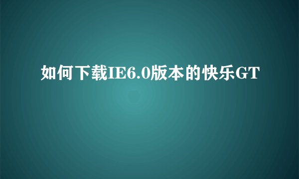 如何下载IE6.0版本的快乐GT