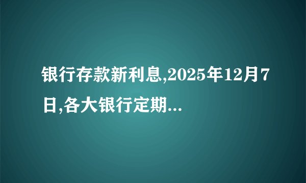 银行存款新利息,2025年12月7日,各大银行定期存款新利息