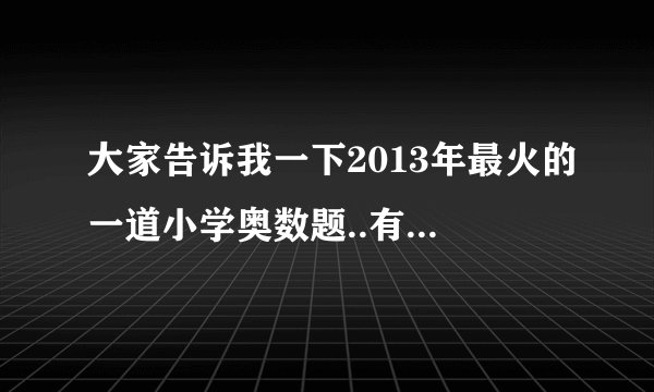 大家告诉我一下2013年最火的一道小学奥数题..有谁了解的说下吧，十分谢谢大家了讶