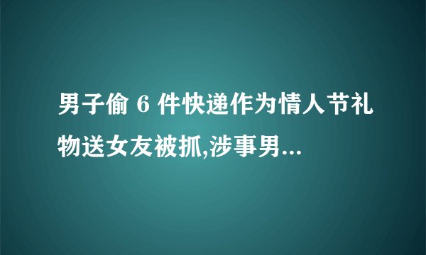 男子偷 6 件快递作为情人节礼物送女友被抓,涉事男子将会受