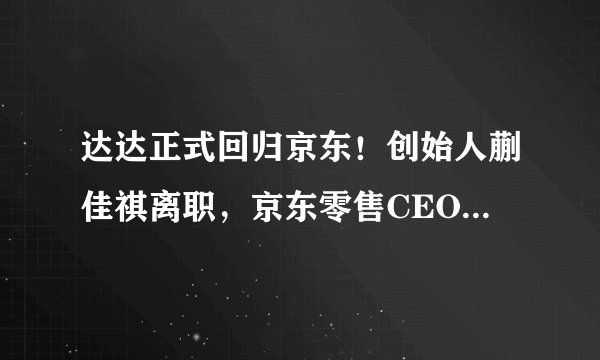 达达正式回归京东！创始人蒯佳祺离职，京东零售CEO辛利军接任董事长