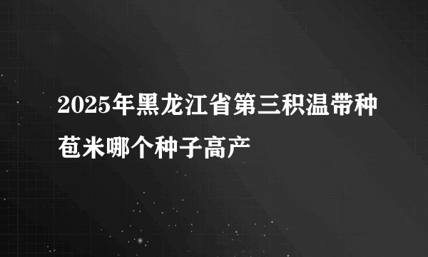 2025年黑龙江省第三积温带种苞米哪个种子高产