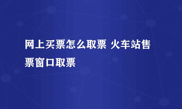 网上买票怎么取票 火车站售票窗口取票