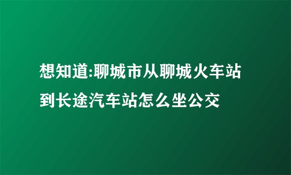 想知道:聊城市从聊城火车站到长途汽车站怎么坐公交