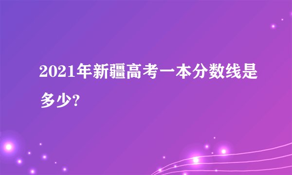 2021年新疆高考一本分数线是多少?
