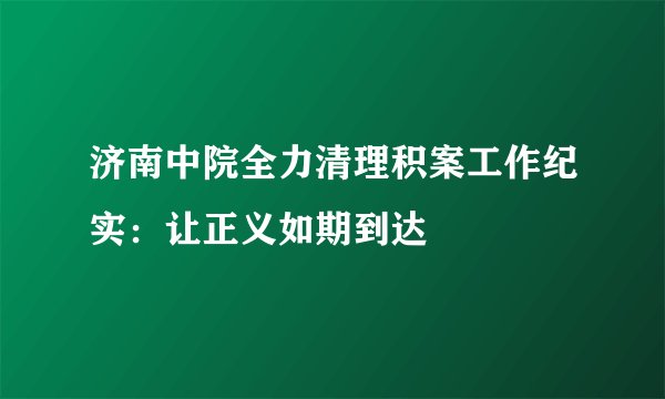 济南中院全力清理积案工作纪实：让正义如期到达