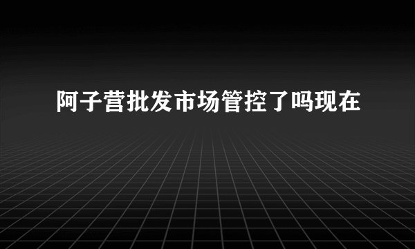 阿子营批发市场管控了吗现在