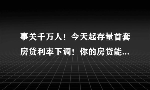 事关千万人！今天起存量首套房贷利率下调！你的房贷能降多少？