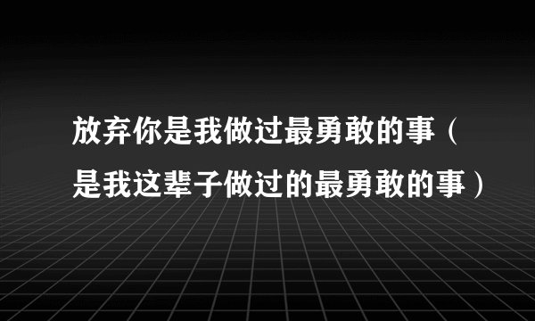 放弃你是我做过最勇敢的事（是我这辈子做过的最勇敢的事）