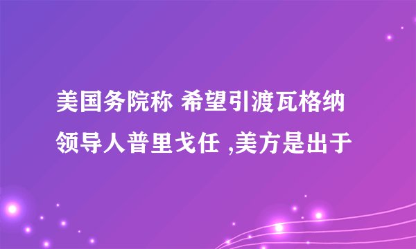 美国务院称 希望引渡瓦格纳领导人普里戈任 ,美方是出于