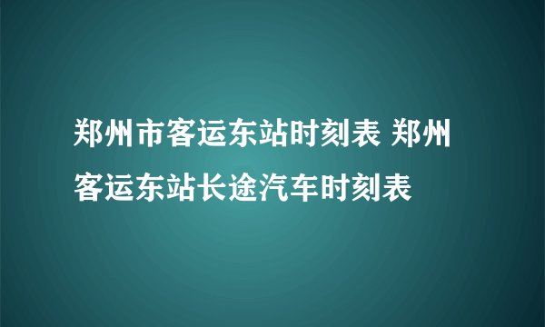 郑州市客运东站时刻表 郑州客运东站长途汽车时刻表