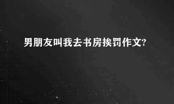 男朋友叫我去书房挨罚作文?