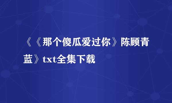 《《那个傻瓜爱过你》陈顾青蓝》txt全集下载