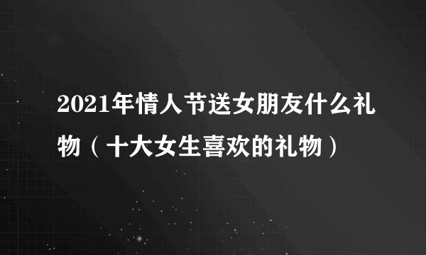 2021年情人节送女朋友什么礼物（十大女生喜欢的礼物）