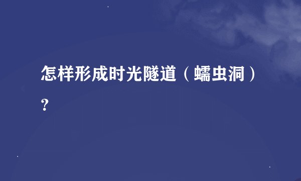 怎样形成时光隧道（蠕虫洞）？
