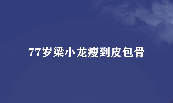 77岁梁小龙瘦到皮包骨