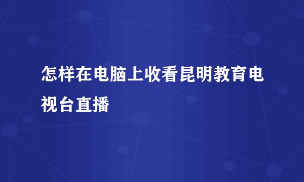 怎样在电脑上收看昆明教育电视台直播