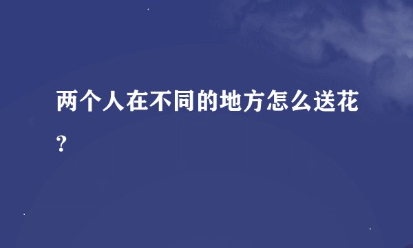两个人在不同的地方怎么送花?