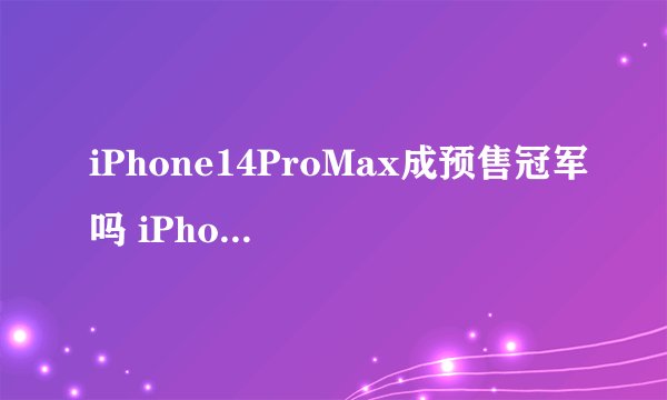 iPhone14ProMax成预售冠军吗 iPhone14ProMax为什么卖得这么好