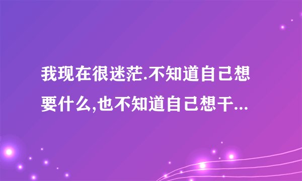 我现在很迷茫.不知道自己想要什么,也不知道自己想干什么。怎么办?