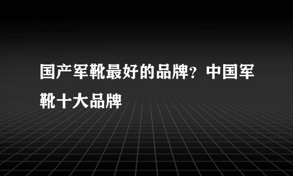 国产军靴最好的品牌？中国军靴十大品牌