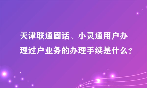 天津联通固话、小灵通用户办理过户业务的办理手续是什么？