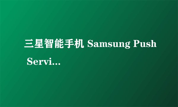 三星智能手机 Samsung Push Service是什么程序?可以删除吗？