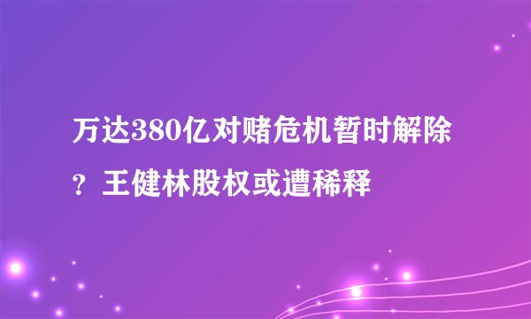 万达380亿对赌危机暂时解除？王健林股权或遭稀释