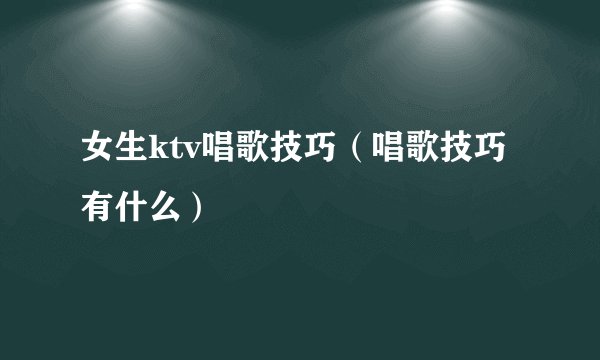 女生ktv唱歌技巧（唱歌技巧有什么）