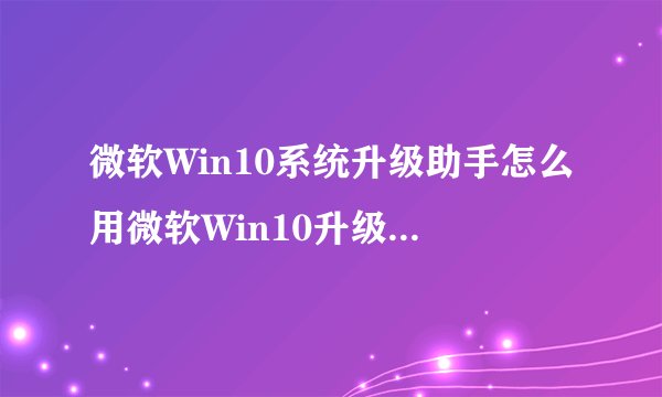 微软Win10系统升级助手怎么用微软Win10升级工具在哪里下载