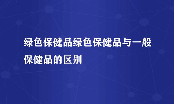 绿色保健品绿色保健品与一般保健品的区别