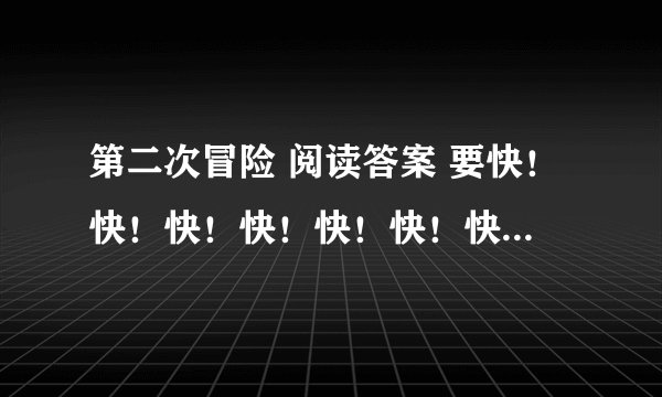 第二次冒险 阅读答案 要快！快！快！快！快！快！快！快！快！ 答对了要奖励！100送到！如果好还有更多