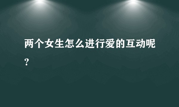 两个女生怎么进行爱的互动呢？