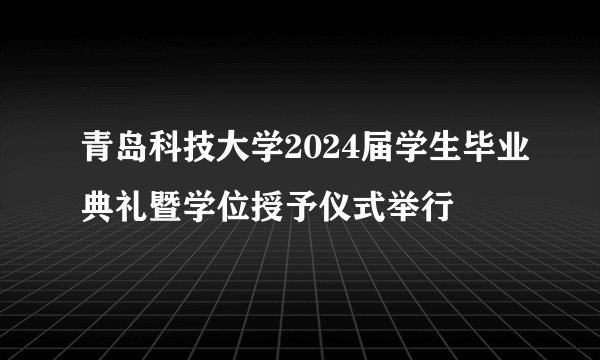 青岛科技大学2024届学生毕业典礼暨学位授予仪式举行