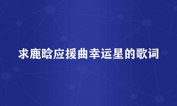 求鹿晗应援曲幸运星的歌词
